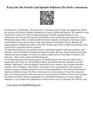 Essay On The French And Spanish Influence On Native Americans
Wealth, power, and freedom. The many tales of American riches, liberty, and opportunity peaked
the curiosity of all kinds of people including: the French, English and Spanish. The legends of cities
of gold, the Fountain of Youth, a northwest passage to China, and opportunities for new
colonization drove the French, Spanish, and English to seek out this land and exploit her riches.
Without the impact left by civilizations like the French, Spanish, and English, America would be
much different today. But, in order to fully understand the role that the French, Spanish, and
English played in shaping the culture of the New World, each of their colonial eras and their effect
on the Native Americans must be explored.
The Spanish Colonial era was centered mostly on gold and conquest. Gold and wealth are what
initially excited Christopher Columbus and Spain to explore the west. King Ferdinand and Queen
Isabella sent many voyagers to America in search of gold such as: Christopher Columbus, Juan
Ponce de ... Show more content on Helpwriting.net ...
As has been discussed concerning conquest, the Spanish had moved into many lands such as
Guatemala, Chile, Peru, etc. left settlements there, and enslaved the native peoples to do their
bidding. Additionally, when the Spanish explored all across America, they brought with them
diseases, such as smallpox, which Native Americans weren t accustomed to. This caused an
enormous amount of deaths among the Native American population. This allowed the Spanish to
continue to kill and conquer the Native Americans in various amounts of ways for a long time.
They were able to push far north and west into America and into California. This forever changed
the makeup of Native American population size and Spanish influence in America. Spanish
influence is very evident in the population of western states such as California, New Mexico, and
... Get more on HelpWriting.net ...
 