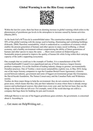 Global Warming is on the Rise Essay example
Within the last few years, there has been an alarming increase in global warming which refers to the
phenomenon of greenhouse gas levels in the atmosphere to increase caused by human activities
(Maslin,2007).
As the book GuГa bГЎsica de la sostenibilidad states: The construction industry is responsible of
50% of the global warming with the energy used in heating, illuminating and ventilating buildings.
(Edwards, 2004) Therefore sustainability, which is understood as: a condition of existence which
enables the present generation of humans and other species to enjoy social wellbeing, a vibrant
economy, and a healthy environment without compromising the ability of future generations of
humans and other species to enjoy the same. ... Show more content on Helpwriting.net ...
Sustainable projects pretend to improve the quality of human life while living within their carrying
capacity of the earth s supporting ecosystems.
One example that we could use is the example of Tembec. It is a manufacturer of the FSC
certified KallimaВ® Coated Cover paperboard and one of North America s largest forestry
products companies. It is at the forefront of leading industry change to greener, environmentally
friendlier practices. One of Tembec s most recent sustainability exploits was, in May 2010, being
one of the major forestry companies to sign the Canadian Boreal Forest Agreement, a historic
accord between industry, government and some of biggest environmental groups like Greenpeace,
the David Suzuki foundation, The Nature Conservancy and the Canadian Parks and Wilderness
society.
Tembec do three major things to help the environment: they do not construct their industries in
green areas, which means that they only put their industries in areas where there is already energy
sources and technological sources; they plant trees every year; and, last but not least, they use the
things in the forest that are left over. For example, some of the wood shavings are sold to a
company that bags them for bedding for pets and livestock.
Although Mexico is not one of the biggest greenhouse gases emitters, the government, is concerned
about it. According to
... Get more on HelpWriting.net ...
 