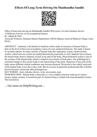 Effects Of Long Term Driving On Manibandha Sandhi
Effect of long term driving on Manibandha Sandhi (Wrist joint ) of Auto rickshaw drivers :
A Different overview on an occupational disease
Dr. Abhijit B. Patil
Associate Professor, Rachana Shareer Department, LBVK Manjara Ayurved Medical College, Latur.
(M.S.)
ABSTRACT : Anatomy is the branch of medicine where study of structures of human body is
done at the level of first year of academic course of every medical profession. The study is based
on systemic pattern. So many systems of human body like respiratory system, cardiovascular
system, central nervous system are studied theoretically practically as well. Students has to dissect
the human body observe anatomy of each every part of the body. Musculoskeletal system is one of
the systems of the human body which is related to movements of body parts. Any pathological or
structural change in this system leads to non functioning of the joints. Hyperuse of any joint of the
body causes different clinical conditions may become diseased. Wrist joint is the widely used joint
of the human body in our day to day work. But its overuse in particular professionals like rickshaw
drivers becomes worrysome after prolonged use.
KEY WORDS : Joint, rickshaw drivers, wrist, movements, pain
INTRODUCTION : Human body is basically is a very complex structure made up of various
tissues, organs systems. Locomotion gait of a human being is related with musculoskeletal system.
The locomotion
... Get more on HelpWriting.net ...
 