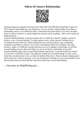 Effects Of Abusive Relationships
Cartiana Auguste Everglades University Prof. Mark ENC2102 500 Words Big Paper August 22,
2015 Abusive relationships are very dangerous, yet very common. Many people are an abusive
relationship, and it is very difficult to notice. Sometimes the person hides it very well, and other
times we refuse to believe, or acknowledge that a person can do anything... Show more content on
Helpwriting.net ...
A person should definitely avoid the situation, but it is difficult to identify whether a person is
abusive, or not. It can be anybody. To make matters worse, when a person is falling in love,
everything becomes oblivious. People should look into extreme jealousy rage, controlling,
unrealistic expectations, isolation, use of force, and blaming others for everything. The signs
are there. Again, it is difficult to accept someone you love is capable of such things. If you find
yourself making excuses, then most likely you are in an abusive relationship. If you find
yourself suddenly alone, then you are being isolated to get beaten. A person should leave before
it is too late. It is difficult to leave. The aggressor usually has a mental bondage over the victim,
either they are obsessively in love, or they are fearful of their lives. There is always breaking point
which causes the victim to get help, or cry out for attention. Honestly, it is up to the outsider to save
them because there are times that the victim dies before they ever hit that breaking
... Get more on HelpWriting.net ...
 