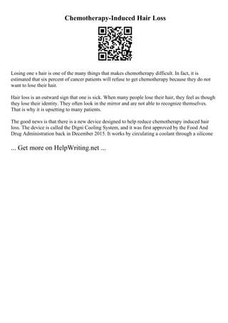 Chemotherapy-Induced Hair Loss
Losing one s hair is one of the many things that makes chemotherapy difficult. In fact, it is
estimated that six percent of cancer patients will refuse to get chemotherapy because they do not
want to lose their hair.
Hair loss is an outward sign that one is sick. When many people lose their hair, they feel as though
they lose their identity. They often look in the mirror and are not able to recognize themselves.
That is why it is upsetting to many patients.
The good news is that there is a new device designed to help reduce chemotherapy induced hair
loss. The device is called the Digni Cooling System, and it was first approved by the Food And
Drug Administration back in December 2015. It works by circulating a coolant through a silicone
... Get more on HelpWriting.net ...
 