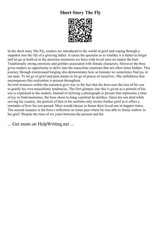 Short Story The Fly
In the short story The Fly, readers are introduced to the world of grief and coping through a
snapshot into the life of a grieving father. It raises the question as to whether it is better to forget
and let go or hold on to the precious memories we have with loved ones no matter the hurt.
Traditionally strong emotions and griefare associated with female characters. However the boss
gives readers an opportunity to delve into the masculine emotions that are often times hidden. This
journey through emotionand longing also demonstrates how as humans we sometimes find joy in
our pain. To let go of grief and pain means to let go of pieces of ourselves. The selfishness that
encompasses this realization is present throughout.
Several instances within the narration give way to the fact that the boss uses the loss of his son
to gratify his own masochistic tendencies. The first glimpse into this is given as a portrait of his
son is explained to the readers. Instead of utilizing a photograph or picture that represents a time
of joy or fond memories, the boss chose to hang a portrait he dislikes. Since his son died while
serving his country, the portrait of him in his uniform only incites further grief as it offers a
reminder of how his son passed. Most would choose to honor their loved one in happier times.
The second instance is the boss s reflection on times past where he was able to freely wallow in
his grief. Despite the time of six years between the present and the
... Get more on HelpWriting.net ...
 