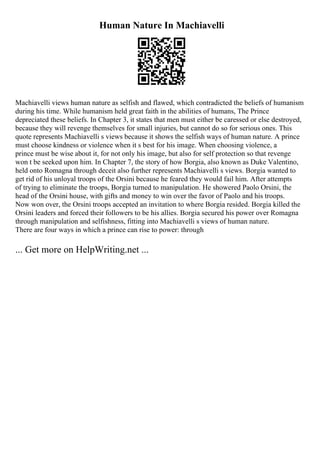 Human Nature In Machiavelli
Machiavelli views human nature as selfish and flawed, which contradicted the beliefs of humanism
during his time. While humanism held great faith in the abilities of humans, The Prince
depreciated these beliefs. In Chapter 3, it states that men must either be caressed or else destroyed,
because they will revenge themselves for small injuries, but cannot do so for serious ones. This
quote represents Machiavelli s views because it shows the selfish ways of human nature. A prince
must choose kindness or violence when it s best for his image. When choosing violence, a
prince must be wise about it, for not only his image, but also for self protection so that revenge
won t be seeked upon him. In Chapter 7, the story of how Borgia, also known as Duke Valentino,
held onto Romagna through deceit also further represents Machiavelli s views. Borgia wanted to
get rid of his unloyal troops of the Orsini because he feared they would fail him. After attempts
of trying to eliminate the troops, Borgia turned to manipulation. He showered Paolo Orsini, the
head of the Orsini house, with gifts and money to win over the favor of Paolo and his troops.
Now won over, the Orsini troops accepted an invitation to where Borgia resided. Borgia killed the
Orsini leaders and forced their followers to be his allies. Borgia secured his power over Romagna
through manipulation and selfishness, fitting into Machiavelli s views of human nature.
There are four ways in which a prince can rise to power: through
... Get more on HelpWriting.net ...
 