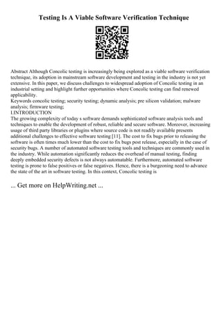 Testing Is A Viable Software Verification Technique
Abstract Although Concolic testing is increasingly being explored as a viable software verification
technique, its adoption in mainstream software development and testing in the industry is not yet
extensive. In this paper, we discuss challenges to widespread adoption of Concolic testing in an
industrial setting and highlight further opportunities where Concolic testing can find renewed
applicability.
Keywords concolic testing; security testing; dynamic analysis; pre silicon validation; malware
analysis; firmware testing;
I.INTRODUCTION
The growing complexity of today s software demands sophisticated software analysis tools and
techniques to enable the development of robust, reliable and secure software. Moreover, increasing
usage of third party libraries or plugins where source code is not readily available presents
additional challenges to effective software testing [11]. The cost to fix bugs prior to releasing the
software is often times much lower than the cost to fix bugs post release, especially in the case of
security bugs. A number of automated software testing tools and techniques are commonly used in
the industry. While automation significantly reduces the overhead of manual testing, finding
deeply embedded security defects is not always automatable. Furthermore, automated software
testing is prone to false positives or false negatives. Hence, there is a burgeoning need to advance
the state of the art in software testing. In this context, Concolic testing is
... Get more on HelpWriting.net ...
 