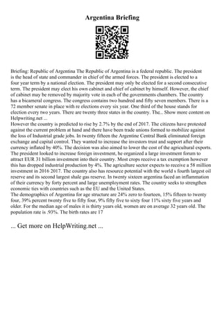 Argentina Briefing
Briefing: Republic of Argentina The Republic of Argentina is a federal republic. The president
is the head of state and commander in chief of the armed forces. The president is elected to a
four year term by a national election. The president may only be elected for a second consecutive
term. The president may elect his own cabinet and chief of cabinet by himself. However, the chief
of cabinet may be removed by majority vote in each of the governments chambers. The country
has a bicameral congress. The congress contains two hundred and fifty seven members. There is a
72 member senate in place with re elections every six year. One third of the house stands for
election every two years. There are twenty three states in the country. The... Show more content on
Helpwriting.net ...
However the country is predicted to rise by 2.7% by the end of 2017. The citizens have protested
against the current problem at hand and there have been trade unions formed to mobilize against
the loss of Industrial grade jobs. In twenty fifteen the Argentine Central Bank eliminated foreign
exchange and capital control. They wanted to increase the investors trust and support after their
currency inflated by 40%. The decision was also aimed to lower the cost of the agricultural exports.
The president looked to increase foreign investment, he organized a large investment forum to
attract EUR 31 billion investment into their country. Most crops receive a tax exemption however
this has dropped industrial production by 4%. The agriculture sector expects to receive a 58 million
investment in 2016 2017. The country also has resource potential with the world s fourth largest oil
reserve and its second largest shale gas reserve. In twenty sixteen argentina faced an inflammation
of their currency by forty percent and large unemployment rates. The country seeks to strengthen
economic ties with countries such as the EU and the United States.
The demographics of Argentina for age structure are 24% zero to fourteen, 15% fifteen to twenty
four, 39% percent twenty five to fifty four, 9% fifty five to sixty four 11% sixty five years and
older. For the median age of males it is thirty years old, women are on average 32 years old. The
population rate is .93%. The birth rates are 17
... Get more on HelpWriting.net ...
 