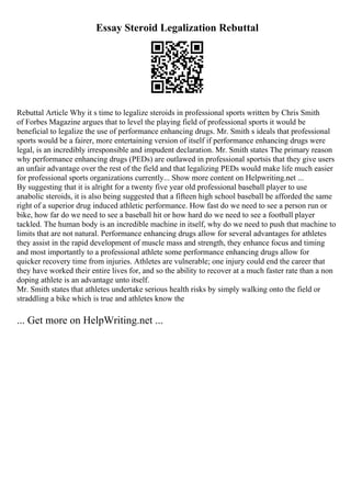 Essay Steroid Legalization Rebuttal
Rebuttal Article Why it s time to legalize steroids in professional sports written by Chris Smith
of Forbes Magazine argues that to level the playing field of professional sports it would be
beneficial to legalize the use of performance enhancing drugs. Mr. Smith s ideals that professional
sports would be a fairer, more entertaining version of itself if performance enhancing drugs were
legal, is an incredibly irresponsible and impudent declaration. Mr. Smith states The primary reason
why performance enhancing drugs (PEDs) are outlawed in professional sportsis that they give users
an unfair advantage over the rest of the field and that legalizing PEDs would make life much easier
for professional sports organizations currently... Show more content on Helpwriting.net ...
By suggesting that it is alright for a twenty five year old professional baseball player to use
anabolic steroids, it is also being suggested that a fifteen high school baseball be afforded the same
right of a superior drug induced athletic performance. How fast do we need to see a person run or
bike, how far do we need to see a baseball hit or how hard do we need to see a football player
tackled. The human body is an incredible machine in itself, why do we need to push that machine to
limits that are not natural. Performance enhancing drugs allow for several advantages for athletes
they assist in the rapid development of muscle mass and strength, they enhance focus and timing
and most importantly to a professional athlete some performance enhancing drugs allow for
quicker recovery time from injuries. Athletes are vulnerable; one injury could end the career that
they have worked their entire lives for, and so the ability to recover at a much faster rate than a non
doping athlete is an advantage unto itself.
Mr. Smith states that athletes undertake serious health risks by simply walking onto the field or
straddling a bike which is true and athletes know the
... Get more on HelpWriting.net ...
 