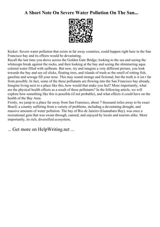 A Short Note On Severe Water Pollution On The San...
Kicker: Severe water pollution that exists in far away countries, could happen right here in the San
Francisco bay and its effects would be devastating.
Recall the last time you drove across the Golden Gate Bridge; looking to the sea and seeing the
whitecaps break against the rocks, and then looking at the bay and seeing the shimmering aqua
colored water filled with sailboats. But now, try and imagine a very different picture, you look
towards the bay and see oil slicks, floating tires, and islands of trash as the smell of rotting fish,
gasoline and sewage fill your nose. This may sound strange and fictional, but the truth is it isn t far
from possible. In fact, some of the these pollutants are flowing into the San Francisco bay already.
Imagine living next to a place like this, how would that make you feel? More importantly, what
are the physical health effects as a result of these pollutants? In the following article, we will
explore how something like this is possible (if not probable), and what effects it could have on the
health of the Bay Area.
Firstly, we jump to a place far away from San Fransisco, about 7 thousand miles away to be exact
Brazil; a country suffering from a variety of problems, including a devastating drought, and
massive amounts of water pollution. The bay of Rio de Janeiro (Guanabara Bay), was once a
recreational gem that was swam through, canoed, and enjoyed by locals and tourists alike. More
importantly, its rich, diversified ecosystem,
... Get more on HelpWriting.net ...
 