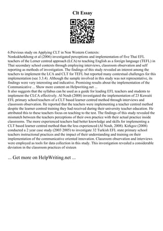 Clt Essay
6.Previous study on Applying CLT in Non Western Contexts:
Nonkukhetkhong et al (2006) investigated perceptions and implementation of five Thai EFL
teachers of the Lerner centred approach (LCA) to teaching English as a foreign language (TEFL) in
Thai secondary school contexts through employing interviews, classroom observation and self
reporting as methods of investigation. The findings of this study revealed an interest among the
teachers to implement the LCA and CLT for TEFL but reported many contextual challenges for this
implementation (see 3.3.4). Although the sample involved in this study was not representative, its
findings were very interesting and indicative. Promising results about the implementation of the
Communicative ... Show more content on Helpwriting.net ...
It also suggests that the syllabus can be used as a guide for leading EFL teachers and students to
implement the CLCA effectively. Al Nouh (2008) investigated the implementation of 23 Kuwaiti
EFL primary school teachers of a CLT based learner centred method through interviews and
classroom observation. He reported that the teachers were implementing a teacher centred method
despite the learner centred training they had received during their university teacher education. He
attributed this to these teachers focus on teaching to the test. The findings of this study revealed the
mismatch between the teachers perceptions of their own practice with their actual practice inside
classrooms. The more experienced teachers had better knowledge and skills for implementing a
CLT based learner centred method than the less experienced (Al Nouh, 2008). Kirkgoz (2008)
conducted a 2 year case study (2003 2005) to investigate 32 Turkish EFL state primary school
teachers instructional practices and the impact of their understanding and training on their
implementation of the communicative oriented innovation. Classroom observation and interviews
were employed as tools for data collection in this study. This investigation revealed a considerable
deviation in the classroom practices of sixteen
... Get more on HelpWriting.net ...
 