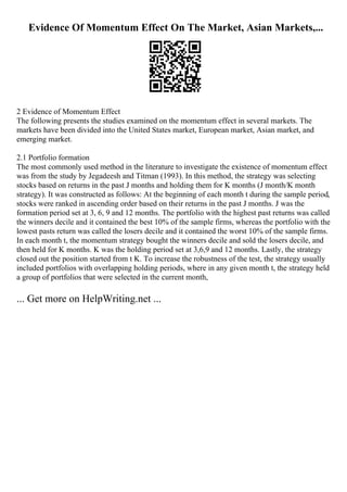 Evidence Of Momentum Effect On The Market, Asian Markets,...
2 Evidence of Momentum Effect
The following presents the studies examined on the momentum effect in several markets. The
markets have been divided into the United States market, European market, Asian market, and
emerging market.
2.1 Portfolio formation
The most commonly used method in the literature to investigate the existence of momentum effect
was from the study by Jegadeesh and Titman (1993). In this method, the strategy was selecting
stocks based on returns in the past J months and holding them for K months (J month/K month
strategy). It was constructed as follows: At the beginning of each month t during the sample period,
stocks were ranked in ascending order based on their returns in the past J months. J was the
formation period set at 3, 6, 9 and 12 months. The portfolio with the highest past returns was called
the winners decile and it contained the best 10% of the sample firms, whereas the portfolio with the
lowest pasts return was called the losers decile and it contained the worst 10% of the sample firms.
In each month t, the momentum strategy bought the winners decile and sold the losers decile, and
then held for K months. K was the holding period set at 3,6,9 and 12 months. Lastly, the strategy
closed out the position started from t K. To increase the robustness of the test, the strategy usually
included portfolios with overlapping holding periods, where in any given month t, the strategy held
a group of portfolios that were selected in the current month,
... Get more on HelpWriting.net ...
 