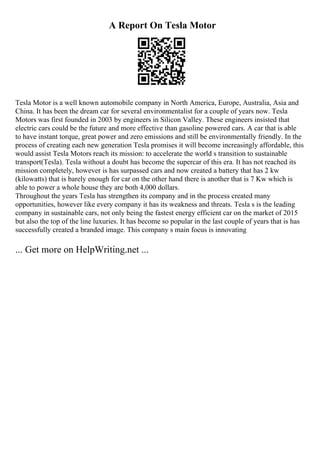 A Report On Tesla Motor
Tesla Motor is a well known automobile company in North America, Europe, Australia, Asia and
China. It has been the dream car for several environmentalist for a couple of years now. Tesla
Motors was first founded in 2003 by engineers in Silicon Valley. These engineers insisted that
electric cars could be the future and more effective than gasoline powered cars. A car that is able
to have instant torque, great power and zero emissions and still be environmentally friendly. In the
process of creating each new generation Tesla promises it will become increasingly affordable, this
would assist Tesla Motors reach its mission: to accelerate the world s transition to sustainable
transport(Tesla). Tesla without a doubt has become the supercar of this era. It has not reached its
mission completely, however is has surpassed cars and now created a battery that has 2 kw
(kilowatts) that is barely enough for car on the other hand there is another that is 7 Kw which is
able to power a whole house they are both 4,000 dollars.
Throughout the years Tesla has strengthen its company and in the process created many
opportunities, however like every company it has its weakness and threats. Tesla s is the leading
company in sustainable cars, not only being the fastest energy efficient car on the market of 2015
but also the top of the line luxuries. It has become so popular in the last couple of years that is has
successfully created a branded image. This company s main focus is innovating
... Get more on HelpWriting.net ...
 