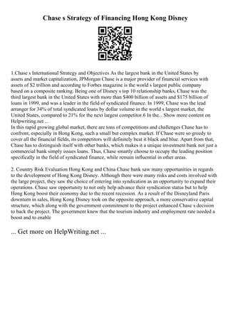 Chase s Strategy of Financing Hong Kong Disney
1.Chase s International Strategy and Objectives As the largest bank in the United States by
assets and market capitalization, JPMorgan Chase is a major provider of financial services with
assets of $2 trillion and according to Forbes magazine is the world s largest public company
based on a composite ranking. Being one of Disney s top 10 relationship banks, Chase was the
third largest bank in the United States with more than $400 billion of assets and $175 billion of
loans in 1999, and was a leader in the field of syndicated finance. In 1999, Chase was the lead
arranger for 34% of total syndicated loans by dollar volume in the world s largest market, the
United States, compared to 21% for the next largest competitor.6 In the... Show more content on
Helpwriting.net ...
In this rapid growing global market, there are tons of competitions and challenges Chase has to
confront, especially in Hong Kong, such a small but complex market. If Chase were so greedy to
cover all the financial fields, its competitors will definitely beat it black and blue. Apart from that,
Chase has to distinguish itself with other banks, which makes it a unique investment bank not just a
commercial bank simply issues loans. Thus, Chase smartly choose to occupy the leading position
specifically in the field of syndicated finance, while remain influential in other areas.
2. Country Risk Evaluation Hong Kong and China Chase bank saw many opportunities in regards
to the development of Hong Kong Disney. Although there were many risks and costs involved with
the large project, they saw the choice of entering into syndication as an opportunity to expand their
operations. Chase saw opportunity to not only help advance their syndication status but to help
Hong Kong boost their economy due to the recent recession. As a result of the Disneyland Paris
downturn in sales, Hong Kong Disney took on the opposite approach, a more conservative capital
structure, which along with the government commitment to the project enhanced Chase s decision
to back the project. The government knew that the tourism industry and employment rate needed a
boost and to enable
... Get more on HelpWriting.net ...
 