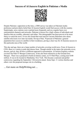 Success of Al Jazeera English in Pakistan s Media
Despite Pakistan s opposition at the time, a 2008 survey was taken on Pakistani media
preference and provided a belief that Al Jazeera English would find success with the country.
Surprisingly, news stations were watched more frequently and on a regular basis over
entertainment channels and networks. Pakistan is known for a high volume of individuals and
families that are wealthy, educated, and urban. This demographic has been proven to be more
likely to watch the news. It was also found that rural and low income Pakistanis also chose
satellite television over state run media. On top of that, 70 percent of Pakistan s general
population have access to satellite in their residences, paving a clear way for Al Jazeeras success in
this particular area of the world.
This day and age, there are a large number of networks covering world news. From Al Jazeera to
CNN, there is a variety to pick and choose from. Though similar in the topics the networks cover,
discuss, and air, they all have a different approach in presentation. Al Jazeera Englishs website
covered The Park 51 Mosque Controversy. It has also been referred to as the Ground Zero
Mosque . There was a proposal to build an Islamic center, on 51 Park Place, costing near $100
million. It was to be located in Manhattan, New York. This became a national and global
controversy regarding the September 11th terrorist attack. Some Sept. 11 victims families and
others view the proposed mosque site in a building
... Get more on HelpWriting.net ...
 