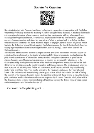 Socrates Vs Cepachus
Socrates is invited into Polemarchus home, he begins to engage in a conversation with Cephalus
where they eventually discuss the meaning of justice using Socratic dialectic. A Socratic dialectic is
a cooperative discussion where common opinions, that most people will say when asked, are
exchanged through socialization. To showcase Socratic dialecticin the conversation, Cephalus
answers Socratesquestion and states his own view of what is justicewhich is to follow the law,
which is divine, and to tell the truth. Socrates begins to engage Cephalus stance on justice which
leads to the deduction behind his viewpoint. Cephalus reasoning for this definition hails from his
elderly age where his wealth is enabling him to be just via paying... Show more content on
Helpwriting.net ...
Socrates and Thrasymachus discuss examples of such proficient individuals such as a doctor or
a pilot and their roles such as the doctor who is sought by those who require medical care or the
pilot who is commander of the sailors, Thrasymachus citing these examples as proof of his
claims. Socrates uses Thrasymachus examples to counter his argument by claiming it is the
exact opposite by stating how the doctor is the one who is dependent on the sick for his art, and
if there were no sick people, he would be useless and thus powerless. The pilot depends upon his
men to accept his authority and follow his commands, for if they so desired, they could easily
mutiny and overthrow him. This can be applied to the rulers of a nation, as they may also not
know if the laws they are implementing can be good or not, which also carries the risk of losing
the support of the masses. Socrates makes the case that without all these people to rule, the doctor,
pilot, and ruler would all find themselves without power for it comes from the ruled, after which
the discussion turns to these positions being self centered such as the doctor being a wage earner
and not concerned over their distribution of
... Get more on HelpWriting.net ...
 