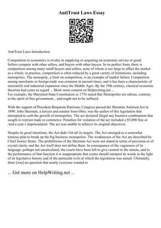 AntiTrust Laws Essay
AntiTrust Laws Introduction
Competition in economics is rivalry in supplying or acquiring an economic service or good.
Sellers compete with other sellers, and buyers with other buyers. In its perfect form, there is
competition among many small buyers and sellers, none of whom is too large to affect the market
as a whole; in practice, competition is often reduced by a great variety of limitations, including
monopolies. The monopoly, a limit on competition, is an example of market failure. Competition
among merchants in foreign trade was common in ancient times, and it has been a characteristic of
mercantile and industrial expansion since the Middle Ages. By the 19th century, classical economic
theorists had come to regard ... Show more content on Helpwriting.net ...
For example, the Maryland State Constitution in 1776 stated that Monopolies are odious, contrary
to the spirit of free government... and ought not to be suffered .
With the support of President Benjamin Harrison, Congress passed the Sherman AntitrustAct in
1890. John Sherman, a lawyer and senator from Ohio, was the author of this legislation that
attempted to curb the growth of monopolies. The act declared illegal any business combination that
sought to restrain trade or commerce. Penalties for violation of the act included a $5,000 fine or
/and a year s imprisonment. The act was unable to achieve its original objectives.
Despite its good intentions, the Act didn t hit all its targets. The Act emerged as a somewhat
tenuous plan to break up the big business monopolies. The weaknesses of the Act are described by
Chief Justice Stone: The prohibitions of the Sherman Act were not stated in terms of precision or of
crystal clarity and the Act itself does not define them. In consequence of the vagueness of its
language, perhaps not uncalculated, the courts have been left to give content to the statute, and in
the performance of that function it is inappropriate that courts should interpret its words in the light
of its legislative history and of the particular evils at which the legislation was aimed. Ultimately,
there [was] no question that nearly everyone wanted to
... Get more on HelpWriting.net ...
 