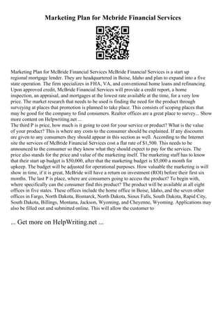 Marketing Plan for Mcbride Financial Services
Marketing Plan for McBride Financial Services McBride Financial Services is a start up
regional mortgage lender. They are headquartered in Boise, Idaho and plan to expand into a five
state operation. The firm specializes in FHA, VA, and conventional home loans and refinancing.
Upon approved credit, McBride Financial Services will provide a credit report, a home
inspection, an appraisal, and mortgages at the lowest rate available at the time, for a very low
price. The market research that needs to be used is finding the need for the product through
surveying at places that promotion is planned to take place. This consists of scoping places that
may be good for the company to find consumers. Realtor offices are a great place to survey... Show
more content on Helpwriting.net ...
The third P is price, how much is it going to cost for your service or product? What is the value
of your product? This is where any costs to the consumer should be explained. If any discounts
are given to any consumers they should appear in this section as well. According to the Internet
site the services of McBride Financial Services cost a flat rate of $1,500. This needs to be
announced to the consumer so they know what they should expect to pay for the services. The
price also stands for the price and value of the marketing itself. The marketing staff has to know
that their start up budget is $50,000, after that the marketing budget is $5,000 a month for
upkeep. The budget will be adjusted for operational purposes. How valuable the marketing is will
show in time, if it is great, McBride will have a return on investment (ROI) before their first six
months. The last P is place, where are consumers going to access the product? To begin with,
where specifically can the consumer find this product? The product will be available at all eight
offices in five states. These offices include the home office in Boise, Idaho, and the seven other
offices in Fargo, North Dakota, Bismarck, North Dakota, Sioux Falls, South Dakota, Rapid City,
South Dakota, Billings, Montana, Jackson, Wyoming, and Cheyenne, Wyoming. Applications may
also be filled out and submitted online. This will allow the customer to
... Get more on HelpWriting.net ...
 