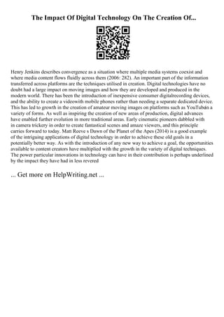 The Impact Of Digital Technology On The Creation Of...
Henry Jenkins describes convergence as a situation where multiple media systems coexist and
where media content flows fluidly across them (2006: 282). An important part of the information
transferred across platforms are the techniques utilised in creation. Digital technologies have no
doubt had a large impact on moving images and how they are developed and produced in the
modern world. There has been the introduction of inexpensive consumer digitalrecording devices,
and the ability to create a videowith mobile phones rather than needing a separate dedicated device.
This has led to growth in the creation of amateur moving images on platforms such as YouTubein a
variety of forms. As well as inspiring the creation of new areas of production, digital advances
have enabled further evolution in more traditional areas. Early cinematic pioneers dabbled with
in camera trickery in order to create fantastical scenes and amaze viewers, and this principle
carries forward to today. Matt Reeve s Dawn of the Planet of the Apes (2014) is a good example
of the intriguing applications of digital technology in order to achieve these old goals in a
potentially better way. As with the introduction of any new way to achieve a goal, the opportunities
available to content creators have multiplied with the growth in the variety of digital techniques.
The power particular innovations in technology can have in their contribution is perhaps underlined
by the impact they have had in less revered
... Get more on HelpWriting.net ...
 
