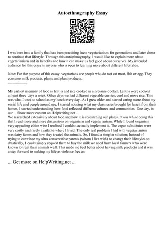 Autoethnography Essay
I was born into a family that has been practising lacto vegetarianism for generations and later chose
to continue that lifestyle. Through this autoethnography, I would like to explain more about
vegetarianism and its benefits and how it can make us feel good about ourselves. My intended
audience for this essay is anyone who is open to learning more about different lifestyles.
Note: For the purpose of this essay, vegetarians are people who do not eat meat, fish or egg. They
consume milk products, plants and plant products.
.....................
My earliest memory of food is lentils and rice cooked in a pressure cooker. Lentils were cooked
at least three days a week. Other days we had different vegetable curries, curd and more rice. This
was what I took to school as my lunch every day. As I grew older and started caring more about my
social life and people around me, I started noticing what my classmates brought for lunch from their
homes. I started understanding how food reflected different cultures and communities. One day, in
our ... Show more content on Helpwriting.net ...
We researched extensively about food and how it is researching our plates. It was while doing this
that I read more and more discussions on veganism and vegetarianism. While I found veganism
very appealing ethics wise I realised I couldn t actually implement it. The vegan substitutes were
very costly and rarely available where I lived. The only real problem I had with vegetarianism
was dairy farms and how they treated the animals. So, I found a simpler solution; Instead of
trying to convince my ultra conservative parents (whom I live with) to change their lifestyles so
drastically, I could simply request them to buy the milk we need from local farmers who were
known to treat their animals well. This made me feel better about having milk products and it was
a step forward to making my life as violence free as
... Get more on HelpWriting.net ...
 