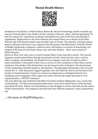 Mental Health History
ntroduction to the History of Mental Illness Before the advent of technology and the scientific age,
sources of mental illness were found to be the workings of demons, spirits, and the supernatural. In
that first century B.C superstition eventually transformed into some of the first early biological
explanations. Hippocrateswas the first to theorize that mental illness was a disease of the brain.
With the fall of the Roman empire came the Dark Ages in Europe. The churches of Europe gained
massive influence and doctors were replaced with missionaries and faith healers. With the turmoil
of Middle AgesEurope s epidemics, political unrest, and famines a reversion of demonology was
rampant in the form of witch hunts, lunacy trial, and other barbaric... Show more content on
Helpwriting.net ...
However, there were other ways to ward of mental illness in this innovative society. The Ancient
Egyptians treated mental illness through recreational activities. Such activities were; concerts,
dances, painting, and gardening. The disabled were to engage in activities in order to achieve
some resemblance of normality in their lives, as well as to relive symptoms of their illness such as
erraticness. Knowledge of the human body was also known to this civilization. The advancement
of their technologies included surgeries, and medicine. Through papyri dating back to the sixteenth
century B.C.E , early documents suggest Egyptians were also likely the first to site the brain as the
location of mental functions. Hysteria in women was diagnosed as a biological function of a
wandering uterus fumigation of the vagina was used to recorrect the organ and return it to its
original position. ( INCERT reference)
The early physician and commonly held father of modern medicine Hippocrates was a vocal critic
of demonology. The Physician proposed mental illness stems from natural forces within the body,
principally the brain. If there were disturbances to ones thoughts or actions, the brain was the source
of these abnormalities. The categories classified into three different categories: mania, melancholia,
and
... Get more on HelpWriting.net ...
 