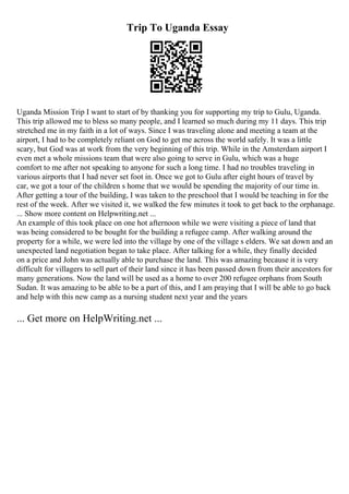 Trip To Uganda Essay
Uganda Mission Trip I want to start of by thanking you for supporting my trip to Gulu, Uganda.
This trip allowed me to bless so many people, and I learned so much during my 11 days. This trip
stretched me in my faith in a lot of ways. Since I was traveling alone and meeting a team at the
airport, I had to be completely reliant on God to get me across the world safely. It was a little
scary, but God was at work from the very beginning of this trip. While in the Amsterdam airport I
even met a whole missions team that were also going to serve in Gulu, which was a huge
comfort to me after not speaking to anyone for such a long time. I had no troubles traveling in
various airports that I had never set foot in. Once we got to Gulu after eight hours of travel by
car, we got a tour of the children s home that we would be spending the majority of our time in.
After getting a tour of the building, I was taken to the preschool that I would be teaching in for the
rest of the week. After we visited it, we walked the few minutes it took to get back to the orphanage.
... Show more content on Helpwriting.net ...
An example of this took place on one hot afternoon while we were visiting a piece of land that
was being considered to be bought for the building a refugee camp. After walking around the
property for a while, we were led into the village by one of the village s elders. We sat down and an
unexpected land negotiation began to take place. After talking for a while, they finally decided
on a price and John was actually able to purchase the land. This was amazing because it is very
difficult for villagers to sell part of their land since it has been passed down from their ancestors for
many generations. Now the land will be used as a home to over 200 refugee orphans from South
Sudan. It was amazing to be able to be a part of this, and I am praying that I will be able to go back
and help with this new camp as a nursing student next year and the years
... Get more on HelpWriting.net ...
 