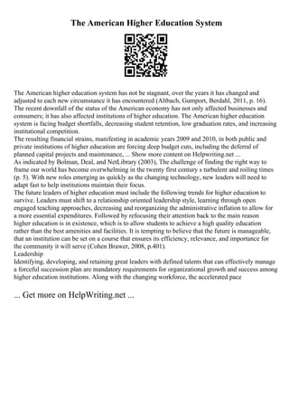 The American Higher Education System
The American higher education system has not be stagnant, over the years it has changed and
adjusted to each new circumstance it has encountered (Altbach, Gumport, Berdahl, 2011, p. 16).
The recent downfall of the status of the American economy has not only affected businesses and
consumers; it has also affected institutions of higher education. The American higher education
system is facing budget shortfalls, decreasing student retention, low graduation rates, and increasing
institutional competition.
The resulting financial strains, manifesting in academic years 2009 and 2010, in both public and
private institutions of higher education are forcing deep budget cuts, including the deferral of
planned capital projects and maintenance, ... Show more content on Helpwriting.net ...
As indicated by Bolman, Deal, and NetLibrary (2003), The challenge of finding the right way to
frame our world has become overwhelming in the twenty first century s turbulent and roiling times
(p. 5). With new roles emerging as quickly as the changing technology, new leaders will need to
adapt fast to help institutions maintain their focus.
The future leaders of higher education must include the following trends for higher education to
survive. Leaders must shift to a relationship oriented leadership style, learning through open
engaged teaching approaches, decreasing and reorganizing the administrative inflation to allow for
a more essential expenditures. Followed by refocusing their attention back to the main reason
higher education is in existence, which is to allow students to achieve a high quality education
rather than the best amenities and facilities. It is tempting to believe that the future is manageable,
that an institution can be set on a course that ensures its efficiency, relevance, and importance for
the community it will serve (Cohen Brawer, 2008, p.401).
Leadership
Identifying, developing, and retaining great leaders with defined talents that can effectively manage
a forceful succession plan are mandatory requirements for organizational growth and success among
higher education institutions. Along with the changing workforce, the accelerated pace
... Get more on HelpWriting.net ...
 