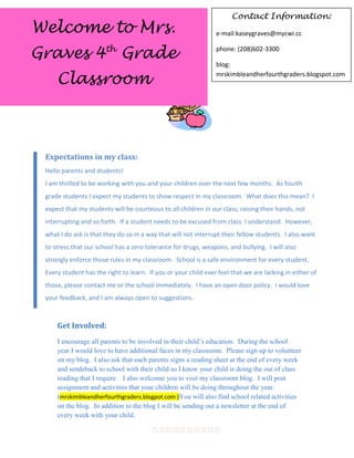 Contact Information:
Welcome to Mrs.                                                 e-mail:kaseygraves@mycwi.cc


Graves 4th Grade                                                phone: (208)602-3300

                                                                blog:

     Classroom                                                  mrskimbleandherfourthgraders.blogspot.com




 Expectations in my class:
 Hello parents and students!
 I am thrilled to be working with you and your children over the next few months. As fourth
 grade students I expect my students to show respect in my classroom. What does this mean? I
 expect that my students will be courteous to all children in our class; raising their hands, not
 interrupting and so forth. If a student needs to be excused from class I understand. However,
 what I do ask is that they do so in a way that will not interrupt their fellow students. I also want
 to stress that our school has a zero tolerance for drugs, weapons, and bullying. I will also
 strongly enforce those rules in my classroom. School is a safe environment for every student.
 Every student has the right to learn. If you or your child ever feel that we are lacking in either of
 those, please contact me or the school immediately. I have an open door policy. I would love
 your feedback, and I am always open to suggestions.
                                      

     Get Involved:
     I encourage all parents to be involved in their child’s education. During the school
     year I would love to have additional faces in my classroom. Please sign up to volunteer
     on my blog. I also ask that each parents signs a reading sheet at the end of every week
     and sendsback to school with their child so I know your child is doing the out of class
     reading that I require. I also welcome you to visit my classroom blog. I will post
     assignment and activities that your children will be doing throughout the year.
     (mrskimbleandherfourthgraders.blogpot.com )You will also find school related activities
     on the blog. In addition to the blog I will be sending out a newsletter at the end of
     every week with your child.

                                        
 