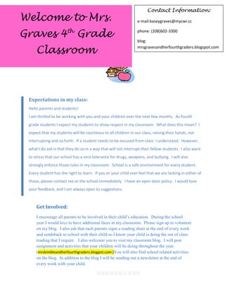 Contact Information:
Welcome to Mrs.                                                 e-mail:kaseygraves@mycwi.cc


Graves 4th Grade                                                phone: (208)602-3300

                                                                blog:

     Classroom                                                  mrsgravesandherfourthgraders.blogspot.com




 Expectations in my class:
 Hello parents and students!
 I am thrilled to be working with you and your children over the next few months. As fourth
 grade students I expect my students to show respect in my classroom. What does this mean? I
 expect that my students will be courteous to all children in our class; raising their hands, not
 interrupting and so forth. If a student needs to be excused from class I understand. However,
 what I do ask is that they do so in a way that will not interrupt their fellow students. I also want
 to stress that our school has a zero tolerance for drugs, weapons, and bullying. I will also
 strongly enforce those rules in my classroom. School is a safe environment for every student.
 Every student has the right to learn. If you or your child ever feel that we are lacking in either of
 those, please contact me or the school immediately. I have an open door policy. I would love
 your feedback, and I am always open to suggestions.
                                      

     Get Involved:
     I encourage all parents to be involved in their child’s education. During the school
     year I would love to have additional faces in my classroom. Please sign up to volunteer
     on my blog. I also ask that each parents signs a reading sheet at the end of every week
     and sendsback to school with their child so I know your child is doing the out of class
     reading that I require. I also welcome you to visit my classroom blog. I will post
     assignment and activities that your children will be doing throughout the year.
     (mrskimbleandherfourthgraders.blogpot.com )You will also find school related activities
     on the blog. In addition to the blog I will be sending out a newsletter at the end of
     every week with your child.

                                        
 