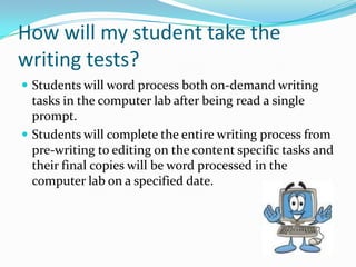 How will my student take the writing tests?Students will word process both on-demand writing tasks in the computer lab after being read a single prompt. Students will complete the entire writing process from pre-writing to editing on the content specific tasks and their final copies will be word processed in the computer lab on a specified date.  