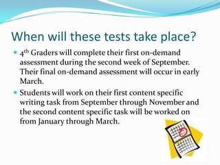 When will these tests take place?4th Graders will complete their first on-demand assessment during the second week of September.  Their final on-demand assessment will occur in early March.Students will work on their first content specific writing task from September through November and the second content specific task will be worked on from January through March.  