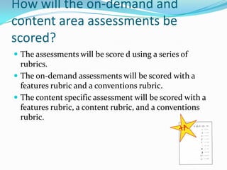 How will the on-demand and content area assessments be scored?The assessments will be score d using a series of rubrics.The on-demand assessments will be scored with a features rubric and a conventions rubric.The content specific assessment will be scored with a features rubric, a content rubric, and a conventions rubric.