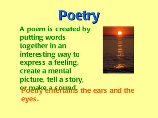Poetry A poem is created by putting words together in an interesting way to express a feeling, create a mental picture, tell a story, or make a sound. Poetry entertains the ears and the eyes. 