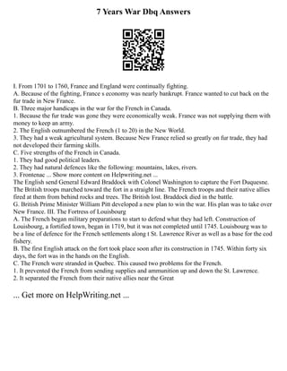 7 Years War Dbq Answers
I. From 1701 to 1760, France and England were continually fighting.
A. Because of the fighting, France s economy was nearly bankrupt. France wanted to cut back on the
fur trade in New France.
B. Three major handicaps in the war for the French in Canada.
1. Because the fur trade was gone they were economically weak. France was not supplying them with
money to keep an army.
2. The English outnumbered the French (1 to 20) in the New World.
3. They had a weak agricultural system. Because New France relied so greatly on fur trade, they had
not developed their farming skills.
C. Five strengths of the French in Canada.
1. They had good political leaders.
2. They had natural defences like the following: mountains, lakes, rivers.
3. Frontenac ... Show more content on Helpwriting.net ...
The English send General Edward Braddock with Colonel Washington to capture the Fort Duquesne.
The British troops marched toward the fort in a straight line. The French troops and their native allies
fired at them from behind rocks and trees. The British lost. Braddock died in the battle.
G. British Prime Minister William Pitt developed a new plan to win the war. His plan was to take over
New France. III. The Fortress of Louisbourg
A. The French began military preparations to start to defend what they had left. Construction of
Louisbourg, a fortified town, began in 1719, but it was not completed until 1745. Louisbourg was to
be a line of defence for the French settlements along t St. Lawrence River as well as a base for the cod
fishery.
B. The first English attack on the fort took place soon after its construction in 1745. Within forty six
days, the fort was in the hands on the English.
C. The French were stranded in Quebec. This caused two problems for the French.
1. It prevented the French from sending supplies and ammunition up and down the St. Lawrence.
2. It separated the French from their native allies near the Great
... Get more on HelpWriting.net ...
 
