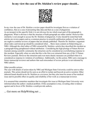 In my view the case of Dr. Sticklen’s review paper should...
In my view the case of Dr. Sticklen s review paper should be investigate first as a violation of
confidence, then as a case of presenting fake data and then as a case of plagiarism.
As an inexpert in this specific field, it is not obvious for me which exact part of the paragraph is
plagiarism. What is obvious is that the structure of both paragraph are rather similar. However this
similarity is not enough to accuse the Dr. Sticklen of plagiarism. It also should be noted that both
articles are review papers and as a common practice in scientific publication authors of such articles
are ought to combine reviews of papers that are already published. Therefor Dr. Sticklen s argument
about index card mixed up should be considered when ... Show more content on Helpwriting.net ...
NRG: Although the chief editor of NRG retracted Dr. Sticklen s article they described this incident as
a paragraph being paraphrased without attribution . Considering the high prestige of Nature Review
Journals among scientific community the retraction can be considered an overwhelming response to
this incident. Especially when we note that this is the first ever retracted from any of the 15 Nature
Reviews journals. However the retraction and even more drastic measures are justified when it is
considered as response to violation of confidence. Additionally, via this action, NRG sent a message to
future manuscript reviewer and authors that such misconduct of review policies is not tolerated by
NRG editors.
Other possible actions:
The case with details of action taken by NRG and Michigan State University could be sent to other
journals. This action should not be seen as an effort to isolate and boycott an active scientist. Other
editorial board should invite Dr. Sticklen as a reviewer, but they also must be aware of her medical
issue and its possible effect on quality and reliability of her work as a manuscript reviewer.
It is assumed that committee members that investigate this issue at Michigan State University were
informed about the author s medical problem. If this assumption is true, revealing other evidence
against and in favor of Dr. Sticklen s could provide authors,
... Get more on HelpWriting.net ...
 