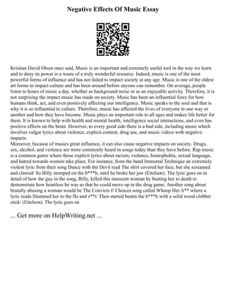 Negative Effects Of Music Essay
Kristian David Olson once said, Music is an important and extremely useful tool in the way we learn
and to deny its power is a waste of a truly wonderful resource. Indeed, music is one of the most
powerful forms of influence and has not failed to impact society at any age. Music is one of the oldest
art forms to impact culture and has been around before anyone can remember. On average, people
listen to hours of music a day, whether as background noise or as an enjoyable activity. Therefore, it is
not surprising the impact music has made on society. Music has been an influential force for how
humans think, act, and even positively affecting our intelligence. Music speaks to the soul and that is
why it is so influential to culture. Therefore, music has affected the lives of everyone in one way or
another and how they have become. Music plays an important role to all ages and makes life better for
them. It is known to help with health and mental health, intelligence social interactions, and even has
positive effects on the brain. However, to every good side there is a bad side, including music which
involves vulgar lyrics about violence, explicit content, drug use, and music videos with negative
impacts.
Moreover, because of musics great influence, it can also cause negative impacts on society. Drugs,
sex, alcohol, and violence are more commonly heard in songs today than they have before. Rap music
is a common genre where those explicit lyrics about racism, violence, homophobia, sexual language,
and hatred towards women take place. For instance, from the band Immortal Technique an extremely
violent lyric from their song Dance with the Devil read The shirt covered her face, but she screamed
and clawed/ So Billy stomped on the b***h, until he broke her jaw (Ettelson). The lyric goes on in
detail of how the guy in the song, Billy, killed this innocent woman by beating her to death to
demonstrate how heartless he was so that he could move up in the drug game. Another song about
brutally abusing a woman would be The Convicts f/ Choices song called Whoop Her A** where a
lyric reads Slammed her to the flo and s**t/ Then started beatin the b***h with a solid wood clobber
stick/ (Ettelson). The lyric goes on
... Get more on HelpWriting.net ...
 