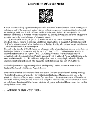 Contribution Of Claude Monet
Claude Monet was a key figure in the Impressionist movement that transformed French painting in the
subsequent half of the nineteenth century. Across his long occupation, Monet consistently delineated
the landscape and leisure hobbies of Paris and its environs as well as the Normandy coast. He
managed the method to twentieth century modernism by growing a exceptional style that struggled to
arrest on canvas the extremely deed of discerning nature.
......... (date indicates that At just period 10, Monet learned at Le Havre, a secondary school for the
arts. Back next, he came to be accepted amid locals for caricatures in charcoal. At concerning period
16, Claude Monet mentored below landscape artist Eugène Boudin, who cultured him oil painting and
... Show more content on Helpwriting.net ...
His early wife, Camille (2002.62.1), and his subsequent wife, Alice, oftentimes assisted as models. His
landscapes chart excursions concerning the north of France (31.67.11) and to London, whereas he
escaped the Franco Prussian Fight of 1870 71. Returning to France, Monet advanced early to
Argenteuil, just fifteen minutes from Paris by train, next west to Vétheuil, Poissy, and in the end to the
extra rural Giverny in 1883. His residences and gardens came to be meeting locations for friends,
encompassing Manet and Renoir, who frequently painted alongside their host (1976.201.14).
additionally befriended supplementary artists, encompassing Camille Pissarro, Charles Gleyre,
Frederic Bazille, Alfred Sisley and Auguste Renoir.
I confidentially understand countless artists who started their existence of fine art main by drawing.
This is how I began. As a youngster I loved illustrating landscapes. My relations was poor at the
period, so might not afford to wage for main fine art training. I from time to time marvel how distant I
should be nowadays in my fine art occupation if things had been disparate, but endeavor not to reside
on such things. I am thankful that I am an artist nowadays, and understand I have come a long method
as my fine art school years
... Get more on HelpWriting.net ...
 
