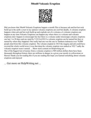 50to60 Volcanic Eruption
Did you know that 50to60 Volcanic Eruptions happen a month.This is because ash and hot hot rock
build up in the earth s crust in my opinion volcanic eruptions are cool but deadly. A volcanic eruption
happens when ash and hot rock build up and explode out of a volcano.a A volcanic eruption can
happen at any time.Volcanic Eruptions can happen any where there is a volcano and volcanic
eruptions don t happen in mississippi fun fact there is a volcano under mississippi.volcanic eruptions
can last 1 to 20 days and are rated by V EI 0 toVEI 8 a volcanic eruption can be named but they re
named by where they happend. One really bad one was the one in Tambora indonesia over 70,000
people died from this volcanic eruption. The volcano erupted in 1815 the magma and ash could have
covered the whole world twice it was that deep the volcanic eruption was ranked as VEI 7 sadly the
volcanic eruption wasn t named. ... Show more content on Helpwriting.net ...
One of the biggest lost of money from a volcanic eruption is 969 million dollars there have been
thousands throughout history there are millions in danger in a given year mostly in yellowstone or
Hawaii Thank you for reading this if you are reading this hope you learned something about volcanic
eruptions and enjoyed
... Get more on HelpWriting.net ...
 