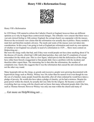 Henry VIII s Reformation Essay
Henry VIII s Reformation
In 1529 Henry VIII started to reform the Catholic Church in England, however there are different
opinions as to why he began these controversial changes. The orthodox view concurs that there was a
vast anti clerical feeling in 16th century England; the corrupt church was unpopular with the masses.
However the revisionist view claims that the reformation was actually due to politics. Henry needed a
male heir and therefore needed a divorce. The needs and wants of the masses were not taken into
consideration. In this essay I am going to look at England pre reformation and reach my own opinion
of whether or not England was actually in need of a reformation in 1529. ... Show more content on
Helpwriting.net ...
But were the clergy really that bad, and if they were would people not have done anything about it? In
the diocese of Lincoln, which had 1,006 individual parishes, they only had 25 complaints of sexual
misconduct for the whole year. This is a low figure, which proves that the deficiencies of the clergy
have either been fiercely exaggerated or that people didn t have a problem with the incidents and
therefore didn t report them. The interesting fact is that after the reformation, the number of
complaints rose. Surely this suggests that it was the reformation that caused the anti clericalism and
not the other way round.
Many laypeople did see the clergy, as greedy and excessive, people were growing discontented with
hypocritical clergy such as Wolsey. Wolsey was 10x richer than his nearest rival even though he was
the son of a butcher; many people found this deceitful, after all when ordained he would have taken a
pledge of poverty. He would also have taken a pledge of chastity, yet he had a mistress. Despite his
great power within the church, he actually did very little for the religion. He became a symbol of
everything that was wrong with the church and we know that many influential people didn t like him,
such as Thomas Howard. However Wolsey was only one man within the church and many of
... Get more on HelpWriting.net ...
 