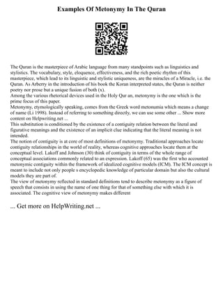 Examples Of Metonymy In The Quran
The Quran is the masterpiece of Arabic language from many standpoints such as linguistics and
stylistics. The vocabulary, style, eloquence, effectiveness, and the rich poetic rhythm of this
masterpiece, which lead to its linguistic and stylistic uniqueness, are the miracles of a Miracle, i.e. the
Quran. As Arberry in the introduction of his book the Koran interpreted states, the Quran is neither
poetry nor prose but a unique fusion of both (x).
Among the various rhetorical devices used in the Holy Qur an, metonymy is the one which is the
prime focus of this paper.
Metonymy, etymologically speaking, comes from the Greek word metonumia which means a change
of name (Li 1998). Instead of referring to something directly, we can use some other ... Show more
content on Helpwriting.net ...
This substitution is conditioned by the existence of a contiguity relation between the literal and
figurative meanings and the existence of an implicit clue indicating that the literal meaning is not
intended.
The notion of contiguity is at core of most definitions of metonymy. Traditional approaches locate
contiguity relationships in the world of reality, whereas cognitive approaches locate them at the
conceptual level. Lakoff and Johnson (30) think of contiguity in terms of the whole range of
conceptual associations commonly related to an expression. Lakoff (65) was the first who accounted
metonymic contiguity within the framework of idealized cognitive models (ICM). The ICM concept is
meant to include not only people s encyclopedic knowledge of particular domain but also the cultural
models they are part of.
The view of metonymy reflected in standard definitions tend to describe metonymy as a figure of
speech that consists in using the name of one thing for that of something else with which it is
associated. The cognitive view of metonymy makes different
... Get more on HelpWriting.net ...
 