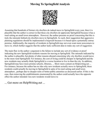 Moving To Springfield Analysis
Assuming that hundreds of former city dwellers do indeed move to Springfield every year, then it is
plausible that the author is correct in that these city dwellers do appreciate Springfield because it has a
rural setting an small town atmosphere . However, the author presents no proof concerning that this is
truly the rationale behind city dwellers move to Springfield. As such, their suggestion that aggressive
planning regulations should be implemented is hogwash because it is based upon a potentially untrue
premise. Additionally, the majority of residents in Springfield may not even want more newcomers to
move in, which further suggests that the author lacks sufficient data to make any sort of suggestion.
The main flaw in the author s argument is the failure to include any sort of evidence or proof
indicating the new Springfield residents reasons for moving to Springfield. The rationale indicated by
the author is plausible, but plenty of other reasons abound concerning why city dwellers would move
to the more rural Springfield. For instance, the cost of living could be cheaper in Springfield and the
new residents may actually think Springfield is a worse location to live in than the city. In addition,
Springfield may have more pristine schools, libraries, ... Show more content on Helpwriting.net ...
For instance, because the author has no idea why new residents actually move to Springfield, these
residents could actually be moving to Springfield in spite of its rural setting and small town
atmosphere , perhaps due to cheaper rents or better public amenities as discussed earlier. If this is the
case, then removing the establishments enumerated by the author could actually have the opposite
effect the author intended: less new residents would move to
... Get more on HelpWriting.net ...
 