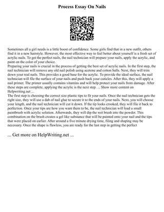 Process Essay On Nails
Sometimes all a girl needs is a little boost of confidence. Some girls find that in a new outfit, others
find it in a new hairstyle. However, the most effective way to feel better about yourself is a fresh set of
acrylic nails. To get the perfect nails, the nail technician will prepare your nails, apply the acrylic, and
paint on the color of your choice.
Preparing your nails is crucial in the process of getting the best set of acrylic nails. In the first step, the
nail technician will remove any old nail polish using acetone and cotton balls. Next, they will trim
down your real nails. This provides a good base for the acrylic. To provide the ideal surface, the nail
technician will file the surface of your nails and push back your cuticles. After this, they will apply a
nail primer. The primer usually contains vitamins and will help protect your nails from damage. After
these steps are complete, applying the acrylic is the next step. ... Show more content on
Helpwriting.net ...
The first step is choosing the correct size plastic tips to fit your nails. Once the nail technician gets the
right size, they will use a dab of nail glue to secure it to the ends of your nails. Next, you will choose
your length, and the nail technician will cut it down. If the tip looks crooked, they will file it back to
perfection. Once your tips are how you want them to be, the nail technician will load a small
paintbrush with acrylic solution. Afterwards, they will dip the wet brush into the powder. This
combination on the brush creates a gel like substance that will be painted onto your nail and the tips
that were placed on earlier. After around a five minute drying time, filing and shaping may be
necessary. Once the shape is flawless, you are ready for the last step in getting the perfect
... Get more on HelpWriting.net ...
 