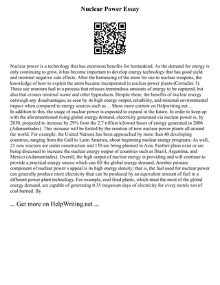 Nuclear Power Essay
Nuclear power is a technology that has enormous benefits for humankind. As the demand for energy is
only continuing to grow, it has become important to develop energy technology that has good yield
and minimal negative side effects. After the harnessing of the atom for use in nuclear weapons, the
knowledge of how to exploit the atom became incorporated in nuclear power plants (Corradini 1).
These use uranium fuel in a process that releases tremendous amounts of energy to be captured, but
also that creates minimal waste and other byproducts. Despite these, the benefits of nuclear energy
outweigh any disadvantages, as seen by its high energy output, reliability, and minimal environmental
impact when compared to energy sources such as ... Show more content on Helpwriting.net ...
In addition to this, the usage of nuclear power is expected to expand in the future. In order to keep up
with the aforementioned rising global energy demand, electricity generated via nuclear power is, by
2030, projected to increase by 29% from the 2.7 trillion kilowatt hours of energy generated in 2006
(Adamantiades). This increase will be footed by the creation of new nuclear power plants all around
the world. For example, the United Nations has been approached by more than 40 developing
countries, ranging from the Gulf to Latin America, about beginning nuclear energy programs. As well,
21 new reactors are under construction and 150 are being planned in Asia. Further plans exist or are
being discussed to increase the nuclear energy output of countries such as Brazil, Argentina, and
Mexico (Adamantiades). Overall, the high output of nuclear energy is providing and will continue to
provide a practical energy source which can fill the global energy demand. Another primary
component of nuclear power s appeal is its high energy density; that is, the fuel used for nuclear power
can generally produce more electricity than can be produced by an equivalent amount of fuel in a
different power plant technology. For example, coal fired plants, which meet the most of the global
energy demand, are capable of generating 0.35 megawatt days of electricity for every metric ton of
coal burned. By
... Get more on HelpWriting.net ...
 