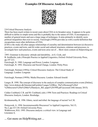 Examples Of Discourse Analysis Essay
2.0 Critical Discourse Analysis
There has been much written in recent years about CDA in its broadest sense. It appears to be quite
difficult to define in simple terms and this is probably due to the nature of CDA. It encompasses a
number of general tenets and uses a large range of techniques. It aims primarily to identify socio
political inequalities that exist in society. Fairclough (1995b) provides us with a useful definition that
encapsulates most other definitions of CDA:
[CDA is the study of] often opaque relationships of causality and determination between (a) discursive
practices, events and texts, and (b) wider social and cultural structures, relations and processes; to
investigate how such practices, events and texts arise out of ... Show more content on Helpwriting.net
...
1995. Grammar in discourse: attitude and deniability , in G. Cook, and
B. Seidlhofer, (eds.) Principle Practice in Applied Linguistics, Oxford: Oxford University Press,
pp.197 213.
Fairclough, N. 1989. Language and Power, London: Longman
Fairclough, N. 1992. Discourse and Social Change, London: Polity Press
Fairclough, Norman (1995a). Critical Discourse Analysis: The Critical Study of
Language. London: Longman
Fairclough, Norman (1995b). Media Discourse. London: Edward Arnold
Langer, R. 1998. The concept of discourse in the analysis of complex communication events [Online],
http://www.diskurs.dk/litteratur/pdf/artikler/Langer,%20Roy_The%20concept%20of
%20discourse%20in%20the%20analysis_IKL paper%201998.pdf (accessed 26th January 2015).
Caldas Coulthard, C.R. and M. Coulthard, (eds.) 1996 Texts and Practices: Readings in Critical
Discourse Analysis, London: Routledge.
Krishnamurthy, R. 1996. Ethnic, racial and tribal: the language of racism? in C.R.
Pennycook, A. 1994. Incommensurable Discourses? in Applied Linguistics, Vol.15,
No.2, pp.115 138. Oxford University Press.
Widdowson, H.G. 1995. Discourse analysis: a critical view. in Language and
Literature 4,
... Get more on HelpWriting.net ...
 