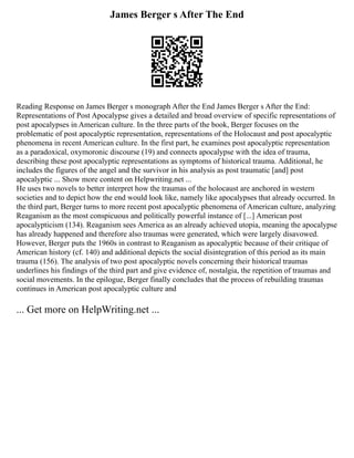 James Berger s After The End
Reading Response on James Berger s monograph After the End James Berger s After the End:
Representations of Post Apocalypse gives a detailed and broad overview of specific representations of
post apocalypses in American culture. In the three parts of the book, Berger focuses on the
problematic of post apocalyptic representation, representations of the Holocaust and post apocalyptic
phenomena in recent American culture. In the first part, he examines post apocalyptic representation
as a paradoxical, oxymoronic discourse (19) and connects apocalypse with the idea of trauma,
describing these post apocalyptic representations as symptoms of historical trauma. Additional, he
includes the figures of the angel and the survivor in his analysis as post traumatic [and] post
apocalyptic ... Show more content on Helpwriting.net ...
He uses two novels to better interpret how the traumas of the holocaust are anchored in western
societies and to depict how the end would look like, namely like apocalypses that already occurred. In
the third part, Berger turns to more recent post apocalyptic phenomena of American culture, analyzing
Reaganism as the most conspicuous and politically powerful instance of [...] American post
apocalypticism (134). Reaganism sees America as an already achieved utopia, meaning the apocalypse
has already happened and therefore also traumas were generated, which were largely disavowed.
However, Berger puts the 1960s in contrast to Reaganism as apocalyptic because of their critique of
American history (cf. 140) and additional depicts the social disintegration of this period as its main
trauma (156). The analysis of two post apocalyptic novels concerning their historical traumas
underlines his findings of the third part and give evidence of, nostalgia, the repetition of traumas and
social movements. In the epilogue, Berger finally concludes that the process of rebuilding traumas
continues in American post apocalyptic culture and
... Get more on HelpWriting.net ...
 