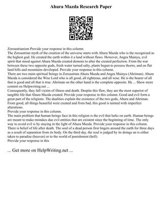 Ahura Mazda Research Paper
Zoroastrianism Provide your response in this column.
The Zoroastrian myth of the creation of the universe starts with Ahura Mazda who is the recognized as
the highest god. He created the earth within it a land without flaws. However, Angra Mainyu, evil
spirit that stood against Ahura Mazda created demons to alter the created perfection. From the war
between these two opposite gods, fresh water turned salty, plants begun to possess thorns, and on flat
land hills and mountains developed. Provide your response in this column.
There are two main spiritual beings in Zoroastrian Ahura Mazda and Angra Mainyu (Ahriman). Ahura
Mazda is considered the Wise Lord who is all good, all righteous, and all wise. He is the bearer of all
that is good and all that is true. Ahriman on the other hand is the complete opposite. He ... Show more
content on Helpwriting.net ...
Consequently, they fall victim of illness and death. Despite this flaw, they are the most superior of
tangible life that Ahura Mazda created. Provide your response in this column. Good and evil form a
great part of the religions. The dualities explain the existence of the two gods, Ahura and Ahriman.
From good, all things beautiful were created and from bad, this good is tainted with imperfect
alterations.
Provide your response in this column.
The main problem that human beings face in this religion is the evil that lurks on earth. Human beings
are meant to make mistakes due evil entities that are existent since the beginning of time. The only
way to avoid evil is by staying in the light of Ahura Mazda. Provide your response in this column.
There is belief of life after death. The soul of a dead person first lingers around the earth for three days
as a result of separation from its body. On the third day, the soul is judged by its doings an is either
taken to paradise (heaven) or to the world of punishment (hell).
Provide your response in this
... Get more on HelpWriting.net ...
 