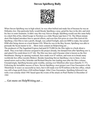 Steven Spielberg Bully
When Steven Spielberg was in high school, he was often bullied and made fun of because he was an
Orthodox Jew. One particular bully would bloody Spielberg s nose, grind his face in the dirt, and stick
his face in water fountains. It didn t stay this way forever though; Spielberg would cast this same bully
in a short film of his, titled Escape to Nowhere as a John Wayne type hero (7 8). The fifteen minute
short film helped introduce him to special effects, and won him first prize at a teen film festival (8).
Spielberg s first film to turn a profit, though, was called Firelight, and cost $400 to make, but earned
$500 after being shown at a local theater (10). When he was in the Boy Scouts, Spielberg was able to
persuade the Scout master to let ... Show more content on Helpwriting.net ...
The producers of The Sugarland Express had paid $175,000 for the film rights to a book about a
shark. They even had a director assigned to the project already, but dumped him after Spielberg saw it,
and asked if he could direct it (37 44). The film was Jaws and it became what is known as the first
blockbuster. During its opening weekend, Jaws made over $7 million, and went on to break many
worldwide box office records (Mokry). Besides launching Steven Spielberg s rise to fame, it also
turned actors such as Roy Scheider and Richard Dreyfus into leading men after the film s release.
Unsurprisingly, Spielberg became quite wealthy, earning over $4million after taxes (Sanello 51 57).
Following the incredible success of Jaws, Steven Spielberg s next project was Close Encounters of the
Third Kind. It wasn t as successful as Jaws, but it still made over $270 million at the box office, which
was still a huge profit from a $20 million budget. After Close Encounters, Spielberg followed it up
with a war comedy titled 1941 based upon the events of the attack on Pearl Harbor in December of
1941
... Get more on HelpWriting.net ...
 