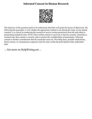 Informed Consent In Human Research
The objective of the question needs to be understood, therefore will guide the layout of objectively. By
following this procedure, it will validate the appropriate method to use during the study. In any human
research, it is critical in conducting the research to receive written permission from the individual or
group being studied (Cozby, 2014). Once written consent is received, it must be securely stored then a
scanned copy that contains a security code to protect the confidentiality of participants. Informed
consent is another consideration that the researcher must use. Providing facts, possible implications,
future actions, or consequences (capacity) must be clear so that the participant(s) fully understand
their
... Get more on HelpWriting.net ...
 