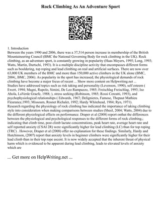 Rock Climbing As An Adventure Sport
1. Introduction
Between the years 1990 and 2006, there was a 37,514 person increase in membership of the British
Mountaineering Council (BMC the National Governing Body for rock climbing in the UK). Rock
climbing, as an adventure sport, is constantly growing in popularity (Haas Meyers, 1995; Long, 1993;
Watts, Martin, Durtschi, 1993). It is a multiple discipline activity that encompasses different forms
such as bouldering, top roping and lead climbing on real and artificial surfaces. There are now over
63,000 UK members of the BMC and more than 150,000 active climbers in the UK alone (BMC,
2004;, BMC, 2006). As popularity in the sport has increased, the physiological demands of rock
climbing have become a major focus of recent ... Show more content on Helpwriting.net ...
Studies have addressed topics such as risk taking and personality (Levenson, 1990), self esteem (
Ewert, 1994; Magni, Rupolo, Simini, De Leo Rampazzo, 1985; Freischlag Freischlag, 1993; Iso
Ahola, LaVerde Graefe, 1988; ), stress seeking (Robinson, 1985; Rossi Cereatti, 1993), and
psychophysiological relationships ( Edwards, 1967; Delignieres, Famose, Thepaut Mathieu
Fleurance,1993; Missoum, Rosnet Richalet, 1992; Hardy Whitehead, 1984; Ryn, 1971).
Research regarding the physiology of rock climbing has indicated the importance of taking climbing
style into consideration when making comparisons between studies (Sheel, 2004; Watts, 2004) due to
the different physiological effects on performance. Draper et al (2008) report onthat the differences
between the physiological and psychological responses to the different forms of rock climbing,;
indicating that climb time, post climb lactate concentrations, peak heart rate, average heart rate and
self reported anxiety (CSAI 2R) were significantly higher for lead climbing (LC) than for top roping
(TRC) . However, Draper et al (2008) offer no explanation for these findings. Similarly, Hardy and
Hutchinson, (2007) report that anxiety levels in beginner climbers were significantly higher for their
lead climb than in their top rope ascent. It is now widely accepted that the inherent threat of physical
harm which is evidenced to be apparent during lead climbing, leads to elevated levels of anxiety
which are
... Get more on HelpWriting.net ...
 