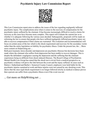 Psychiatric Injury Law Commission Report
This Law Commission report aims to address the issues of the law regarding negligently inflicted
psychiatric injury. The complications arise when it comes to the recovery of compensation for the
psychiatric injury suffered by the claimant. It has become increasingly difficult to resolve claims for
recovery as the cases have become more complex. This report will evaluate the current law as to
whether it is adequate following the various cases decided. Subsequently, proposals will be made on
reforming the law to ensure that people who have suffered negligently inflicted psychiatric injury are
able to recover compensation if their claims are warranted. The evaluation and recommendations will
focus on certain areas of the law which is the shock requirement and recovery for the secondary victim
rather than the entire legislation on liability for psychiatric illness. Under the present law, the ... Show
more content on Helpwriting.net ...
Both post traumatic stress disorder and depression are psychiatric illnesses but decisions have been
made where the claimant who suffers from depression has been unable to recover damages. This is
despite the defendant s negligence causing the depression and the suffering that the claimant
experiences being no different from shock induced illnesses. The Royal College of Psychiatrists
Mental Health Law Group has stated that the shock test is trivial from a medical perspective as
psychiatric evidence will prove the link between the event and the injury suffered. In cases such as
Hatton v Sutherland and Barber v Somerset County Council, employers were held liable for the
psychiatric injuries sustained at work and these injuries were not caused by any shocking event. This
shows that the once rigid shock requirement is no longer followed strictly as medical evidence proves
that a person can suffer from a psychiatric illness even if the event was not
... Get more on HelpWriting.net ...
 