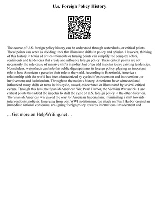U.s. Foreign Policy History
The course of U.S. foreign policy history can be understood through watersheds, or critical points.
These points can serve as dividing lines that illuminate shifts in policy and opinion. However, thinking
of this history in terms of critical moments or turning points can simplify the complex actors,
sentiments and tendencies that create and influence foreign policy. These critical points are not
necessarily the sole cause of massive shifts in policy, but often add impetus to pre existing tendencies.
Nonetheless, watersheds can help the public digest patterns in foreign policy, playing an important
role in how American s perceive their role in the world. According to Brzezinski, America s
relationship with the world has been characterized by cycles of extroversion and introversion , or
involvement and isolationism. Throughout the nation s history, Americans have witnessed and
influenced many shifts or turns in this cycle, caused, exacerbated or illuminated by several critical
events. Through this lens, the Spanish American War, Pearl Harbor, the Vietnam War and 9/11 are
critical points that added the impetus to shift the cycle of U.S. foreign policy in the other direction.
The Spanish American war paved the way for American Imperialism, illuminating a shift towards
interventionist policies. Emerging from post WWI isolationism, the attack on Pearl Harbor created an
immediate national consensus, realigning foreign policy towards international involvement and
... Get more on HelpWriting.net ...
 