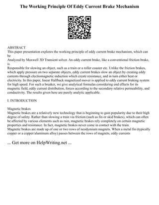 The Working Principle Of Eddy Current Brake Mechanism
ABSTRACT
This paper presentation explores the working principle of eddy current brake mechanism, which can
be
Analyzed by Maxwell 3D Transient solver. An eddy current brake, like a conventional friction brake,
is
Responsible for slowing an object, such as a train or a roller coaster etc. Unlike the friction brakes,
which apply pressure on two separate objects, eddy current brakes slow an object by creating eddy
currents through electromagnetic induction which create resistance, and in turn either heat or
electricity. In this paper, linear Halfback magnetized mover is applied to eddy current braking system
for high speed. For such a breaker, we give analytical formulas considering end effects for its
magnetic field, eddy current distribution, forces according to the secondary relative permeability, and
conductivity. The results given here are purely analytic applicable.
I. INTRODUCTION
Magnetic brakes
Magnetic brakes are a relatively new technology that is beginning to gain popularity due to their high
degree of safety. Rather than slowing a train via friction (such as fin or skid brakes), which can often
be affected by various elements such as rain, magnetic brakes rely completely on certain magnetic
properties and resistance. In fact, magnetic brakes never come in contact with the train.
Magnetic brakes are made up of one or two rows of neodymium magnets. When a metal fin (typically
copper or a copper/aluminum alloy) passes between the rows of magnets, eddy currents
... Get more on HelpWriting.net ...
 