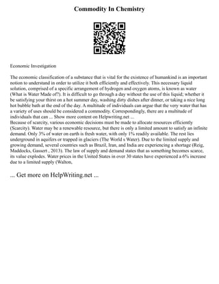 Commodity In Chemistry
Economic Investigation
The economic classification of a substance that is vital for the existence of humankind is an important
notion to understand in order to utilize it both efficiently and effectively. This necessary liquid
solution, comprised of a specific arrangement of hydrogen and oxygen atoms, is known as water
(What is Water Made of?). It is difficult to go through a day without the use of this liquid; whether it
be satisfying your thirst on a hot summer day, washing dirty dishes after dinner, or taking a nice long
hot bubble bath at the end of the day. A multitude of individuals can argue that the very water that has
a variety of uses should be considered a commodity. Correspondingly, there are a multitude of
individuals that can ... Show more content on Helpwriting.net ...
Because of scarcity, various economic decisions must be made to allocate resources efficiently
(Scarcity). Water may be a renewable resource, but there is only a limited amount to satisfy an infinite
demand. Only 3% of water on earth is fresh water, with only 1% readily available. The rest lies
underground in aquifers or trapped in glaciers (The World s Water). Due to the limited supply and
growing demand, several countries such as Brazil, Iran, and India are experiencing a shortage (Reig,
Maddocks, Gassert , 2013). The law of supply and demand states that as something becomes scarce,
its value explodes. Water prices in the United States in over 30 states have experienced a 6% increase
due to a limited supply (Walton,
... Get more on HelpWriting.net ...
 